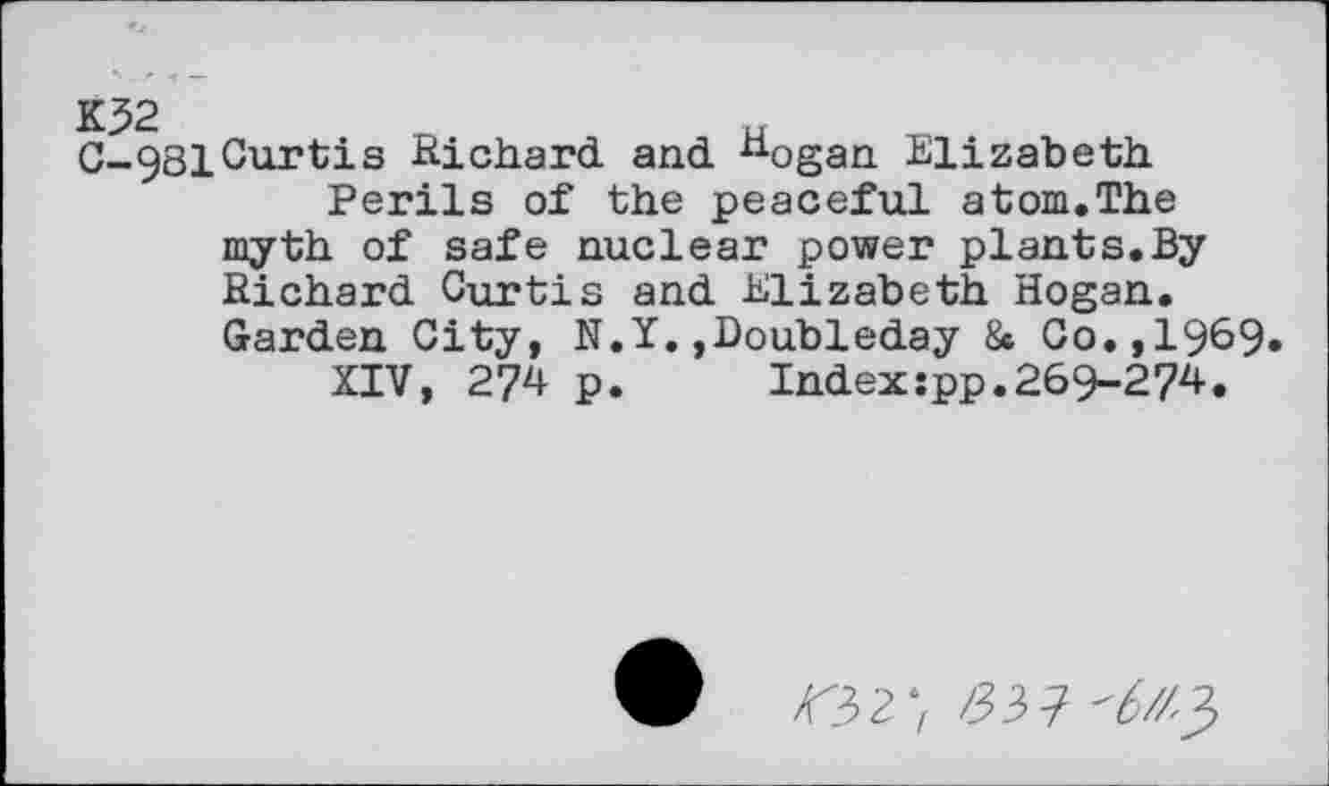 ﻿K32	u
G-98ICurtis Richard and nogan Elizabeth Perils of the peaceful atom.The myth of safe nuclear power plants.By Richard Curtis and Elizabeth Hogan. Garden City, N.Y. »Doubleday 8c Co.,1969
XIV, 274 p.	Index:pp.269-274.
<32; /337 ^//3